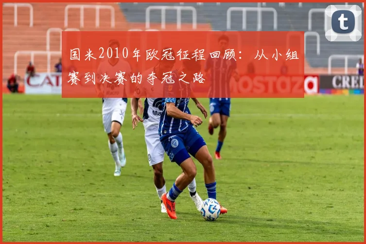国米2010年欧冠征程回顾：从小组赛到决赛的夺冠之路