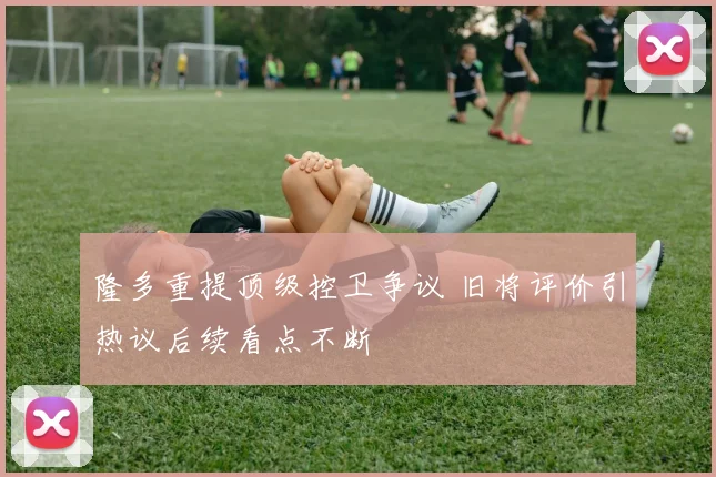 隆多重提顶级控卫争议 旧将评价引热议后续看点不断