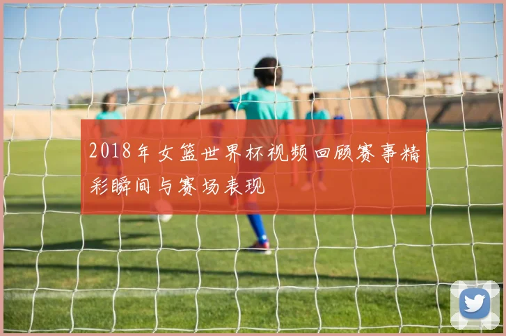 2018年女篮世界杯视频回顾赛事精彩瞬间与赛场表现