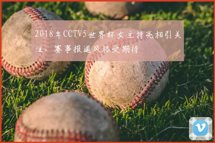 2018年CCTV5世界杯女主持亮相引关注，赛事报道风格受期待