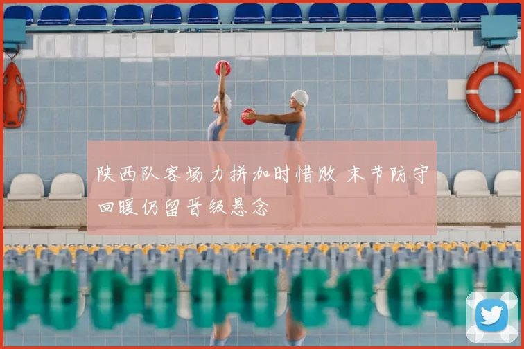 陕西队客场力拼加时惜败 末节防守回暖仍留晋级悬念