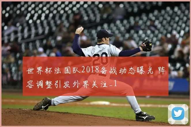 世界杯法国队2018备战动态曝光 阵容调整引发外界关注_1