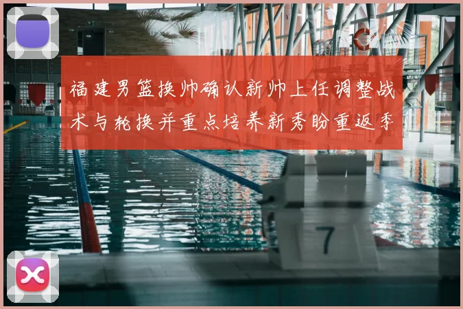 福建男篮换帅确认新帅上任调整战术与轮换并重点培养新秀盼重返季后赛