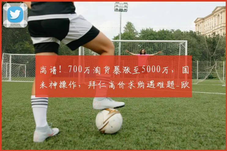 离谱！700万淘货暴涨至5000万，国米神操作，拜仁高价求购遇难题_欧元_塞克_德甲