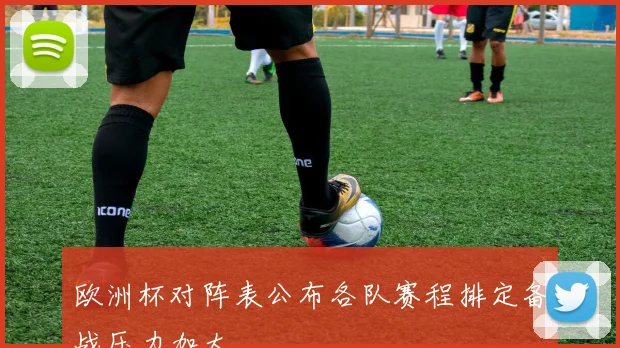欧洲杯对阵表公布各队赛程排定备战压力加大