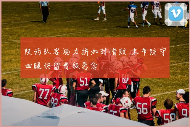 陕西队客场力拼加时惜败 末节防守回暖仍留晋级悬念