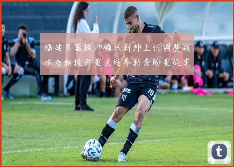 福建男篮换帅确认新帅上任调整战术与轮换并重点培养新秀盼重返季后赛