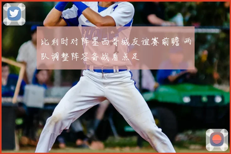 比利时对阵墨西哥城友谊赛前瞻 两队调整阵容备战看点足