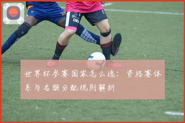 世界杯参赛国家怎么选：资格赛体系与名额分配规则解析