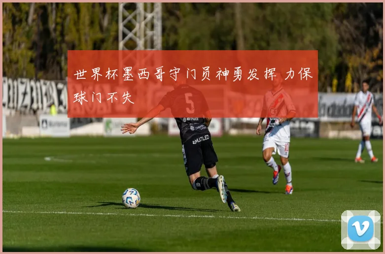 世界杯墨西哥守门员神勇发挥 力保球门不失