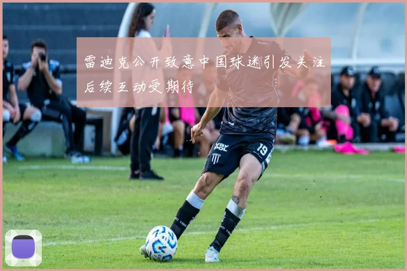 雷迪克公开致意中国球迷引发关注后续互动受期待