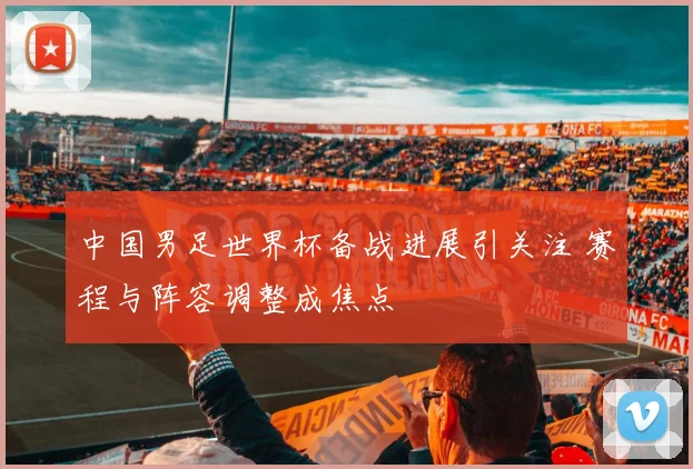 中国男足世界杯备战进展引关注 赛程与阵容调整成焦点
