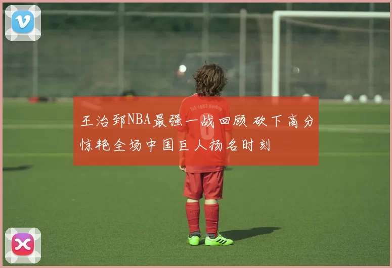 王治郅NBA最强一战回顾 砍下高分惊艳全场中国巨人扬名时刻