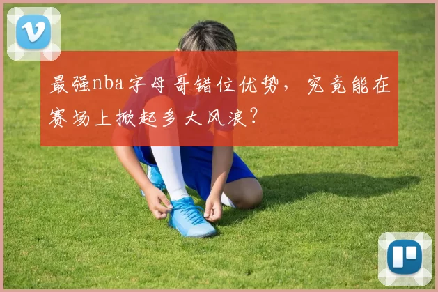 最强nba字母哥错位优势,究竟能在赛场上掀起多大风浪?