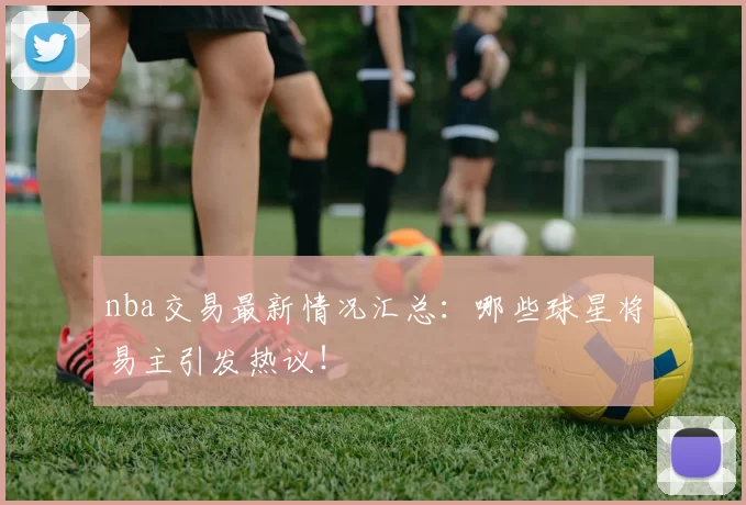 nba交易最新情况汇总:哪些球星将易主引发热议!