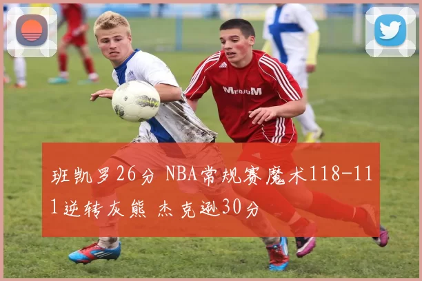 班凯罗26分 NBA常规赛魔术118-111逆转灰熊 杰克逊30分