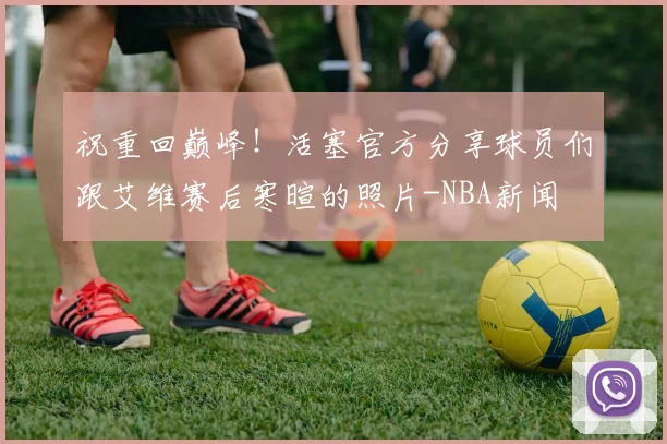 祝重回巅峰！活塞官方分享球员们跟艾维赛后寒暄的照片-NBA新闻