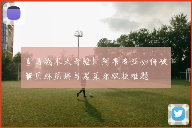 皇马战术大考验！阿韦洛亚如何破解贝林厄姆与居莱尔双核难题