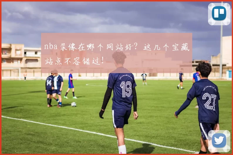 nba录像在哪个网站好?这几个宝藏站点不容错过!