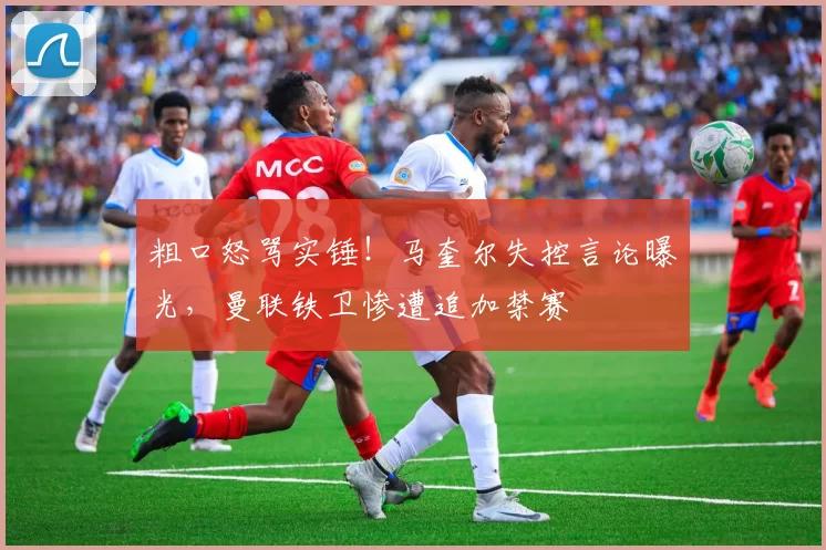 粗口怒骂实锤！马奎尔失控言论曝光，曼联铁卫惨遭追加禁赛