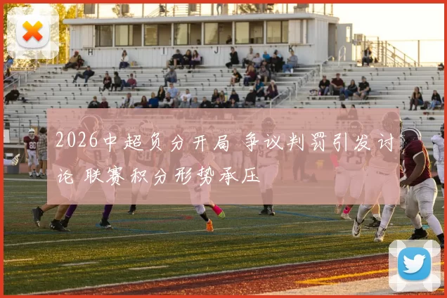 2026中超负分开局 争议判罚引发讨论 联赛积分形势承压