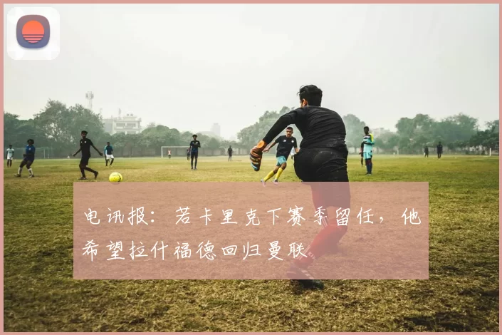 电讯报：若卡里克下赛季留任，他希望拉什福德回归曼联