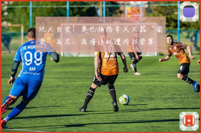 玩火自焚！奥巴梅扬拿灭火器“偷袭”高层，离谱违纪遭内部禁赛
