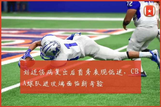 刘连伤病复出后首秀表现低迷,CBA球队进攻端面临新考验