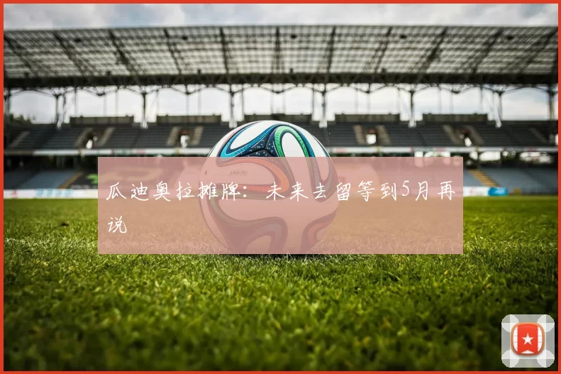 瓜迪奥拉摊牌:未来去留等到5月再说