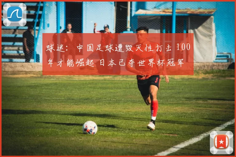球迷:中国足球遭毁灭性打击 100年才能崛起 日本已夺世界杯冠军