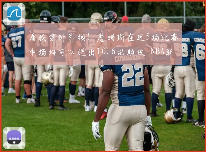 看我穿针引线!詹姆斯在近5场比赛中场均可以送出10.6记助攻-NBA新闻