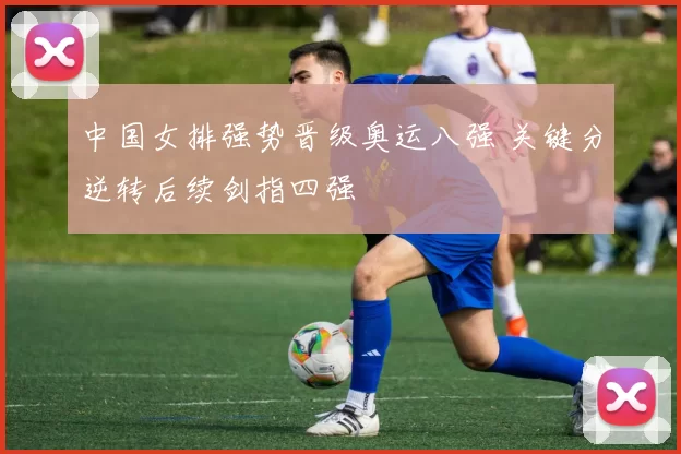 中国女排强势晋级奥运八强 关键分逆转后续剑指四强