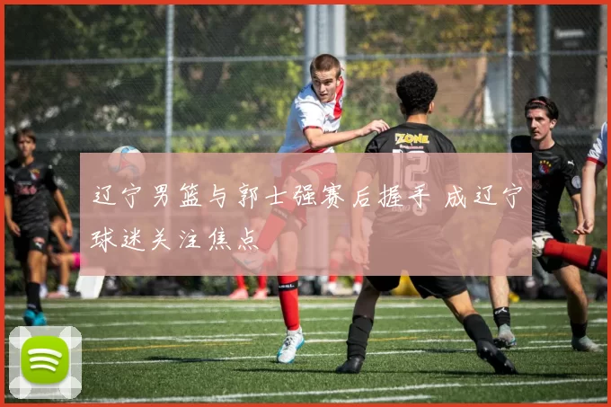 辽宁男篮与郭士强赛后握手 成辽宁球迷关注焦点