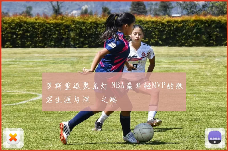 罗斯重返聚光灯 NBA最年轻MVP的跌宕生涯与涅槃之路