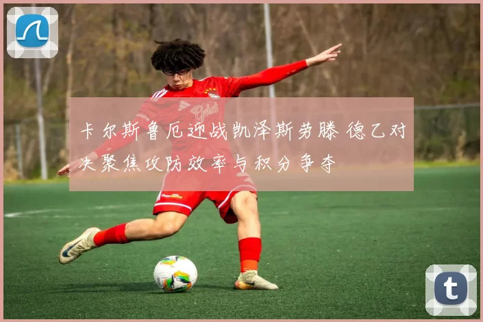 卡尔斯鲁厄迎战凯泽斯劳滕 德乙对决聚焦攻防效率与积分争夺