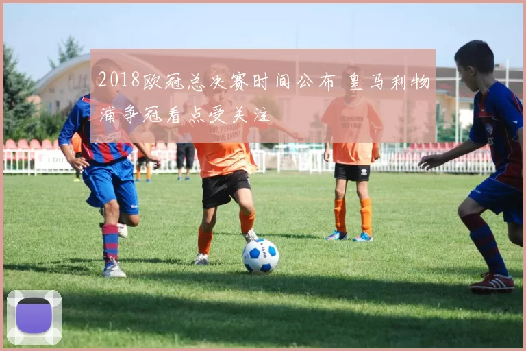 2018欧冠总决赛时间公布 皇马利物浦争冠看点受关注