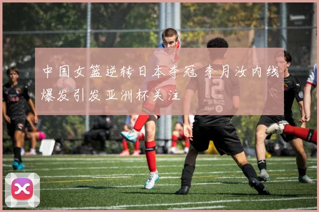 中国女篮逆转日本夺冠 李月汝内线爆发引发亚洲杯关注