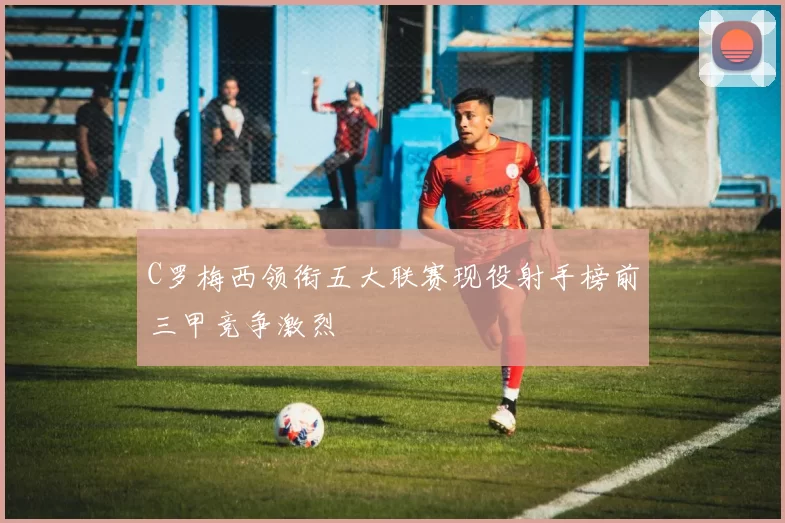 C罗梅西领衔五大联赛现役射手榜前三甲竞争激烈