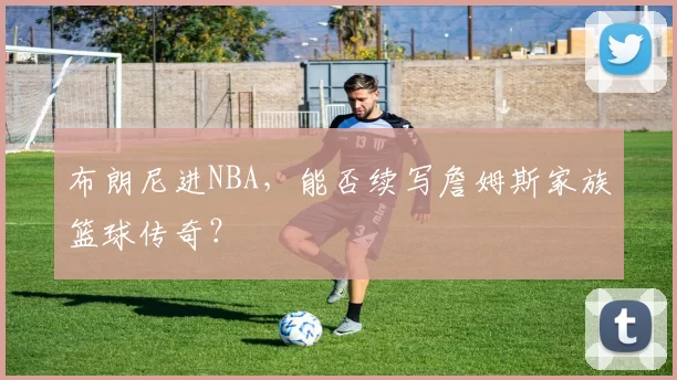 布朗尼进NBA，能否续写詹姆斯家族篮球传奇？