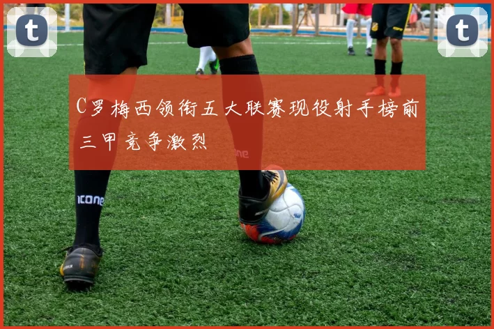 C罗梅西领衔五大联赛现役射手榜前三甲竞争激烈