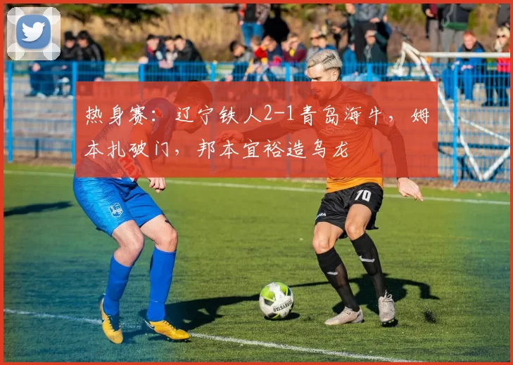 热身赛:辽宁铁人2-1青岛海牛,姆本扎破门,邦本宜裕造乌龙