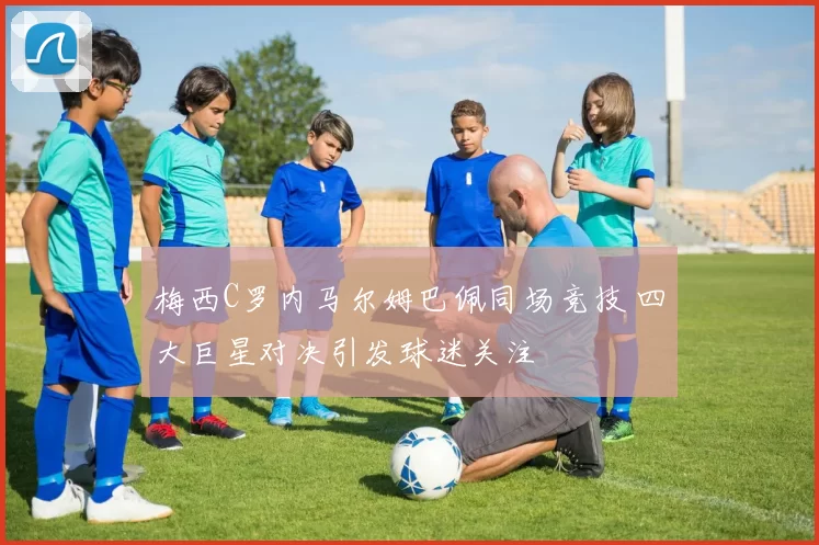 梅西C罗内马尔姆巴佩同场竞技 四大巨星对决引发球迷关注