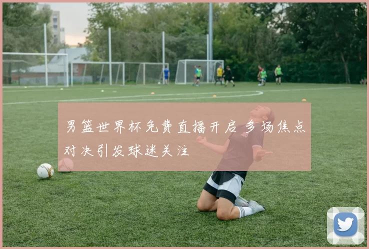 男篮世界杯免费直播开启 多场焦点对决引发球迷关注