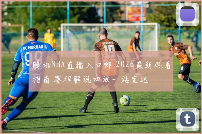 腾讯NBA直播入口哪 2026最新观看指南 赛程解说回放一站直达