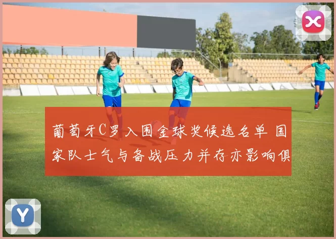 葡萄牙C罗入围金球奖候选名单 国家队士气与备战压力并存亦影响俱乐部赛季