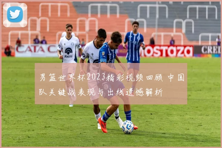 男篮世界杯2023精彩视频回顾 中国队关键战表现与出线遗憾解析