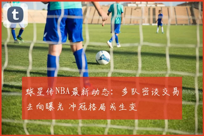 球星传NBA最新动态:多队密谈交易去向曝光 冲冠格局或生变