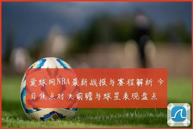 爱球网NBA最新战报与赛程解析 今日焦点对决前瞻与球星表现盘点