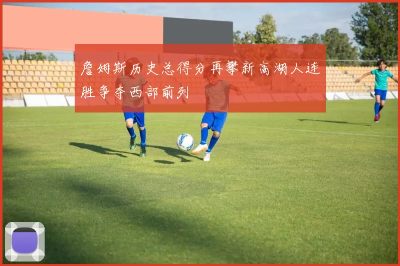 詹姆斯历史总得分再攀新高湖人连胜争夺西部前列