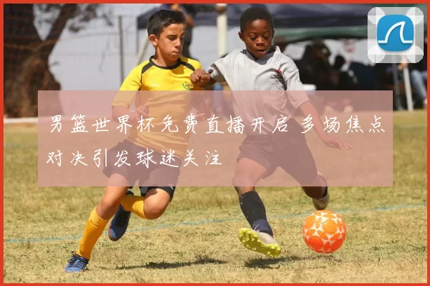 男篮世界杯免费直播开启 多场焦点对决引发球迷关注